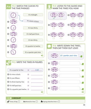 43
MATCH THE CLOCKS TO
THE TIME PHRASES
LISTEN TO THE AUDIO AND
MARK THE TIMES YOU HEAR
WRITE DOWN THE TIMES,
THEN SAY THEM OUT LOUD
WRITE THE TIMES IN FIGURES
CHECKLIST
Times of day Words for time Saying what the time is
 