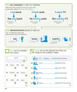 48
With some verbs you add “es” for he, she, and it. These
include verbs ending “sh,” “ch,” “o,” “ss,” “x,” and “z.”
For most verbs,
just add “s.”
Add “es” to verbs
ending “sh.”
Add “es” to verbs
ending “ch.”
The “-s” endings are pronounced
different ways. Listen to the difference.
An “s” sound. A “z” sound. Say the “es”
like the verb “is.”
KEY LANGUAGE “S” AND “ES” ENDINGS
PRONUNCIATION SAYING “S” AND “ES”
SAY THE WORDS
OUT LOUD
FILL IN THE GAPS BY PUTTING THE
VERBS IN THE CORRECT FORM
 