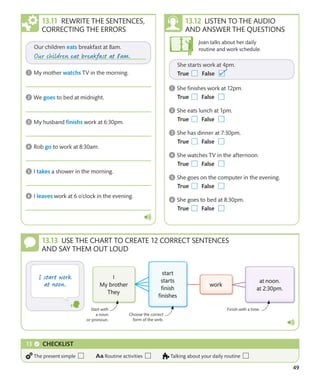 49
LISTEN TO THE AUDIO
AND ANSWER THE QUESTIONS
USE THE CHART TO CREATE 12 CORRECT SENTENCES
AND SAY THEM OUT LOUD
Joan talks about her daily
routine and work schedule.
REWRITE THE SENTENCES,
CORRECTING THE ERRORS
CHECKLIST
The present simple Routine activities Talking about your daily routine
Start with
a noun
or pronoun.
Finish with a time.
Choose the correct
form of the verb.
 