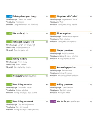 Talking about your things 32
New language “These” and “those”
Vocabulary Possessions
New skill Using determiners and pronouns
Vocabulary Jobs 36
Talking about your job 38
New language Using “I am” for your job
Vocabulary Jobs and workplaces
New skill Describing your job
Telling the time 42
New language Times of day
Vocabulary Words for time
New skill Saying what the time is
Vocabulary Daily routines 44
Describing your day 46
New language The present simple
Vocabulary Routine activities
New skill Talking about your daily routine
Describing your week 50
New language Days and prepositions
Vocabulary Days of the week
New skill Talking about your weekly routine
Negatives with “to be” 54
New language Negatives with “to be”
Vocabulary “Not”
New skill Saying what things are not
More negatives 58
New language Present simple negative
Vocabulary Daily activities
New skill Saying what you don’t do
Simple questions 62
New language Simple questions
Vocabulary Jobs and routine activities
New skill Asking simple questions
Answering questions 66
New language Short answers
Vocabulary Jobs and routines
New skill Answering spoken questions
Asking questions 68
New language Open questions
Vocabulary Question words
New skill Asking for details
Vocabulary Around town 74
 