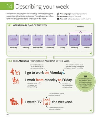 50
You can talk about your usual weekly activities using the
present simple with time phrases. Time phrases are often
formed using prepositions and days of the week.
New language Days and prepositions
Vocabulary Days of the week
New skill Talking about your weekly routine
Describing your week
VOCABULARY DAYS OF THE WEEK
Use “on” before the day
of the week to say the
day you do something.
Use “from” to say
the day you start
doing something.
Use “to” to say
the day you finish
doing something.
You can add “–s” to the day of
the week to show that the thing
happens regularly on that day.
KEY LANGUAGE PREPOSITIONS AND DAYS OF THE WEEK
“On the weekend” is more
common in the US.
“At the weekend” is more
common in the UK.
TIP
In US English, you can
also leave out “go to”
and the preposition
when saying what day
you work: “I work
Mondays.”
 