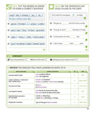53
PUT THE WORDS IN ORDER
TO FORM A CORRECT SENTENCE
SAY THE SENTENCES OUT
LOUD, FILLING IN THE GAPS
CHECKLIST
Days and prepositions Days of the week Talking about your weekly routine
TALKING ABOUT JOBS
USING “WORK IN,” “WORK ON,”
AND “WORK WITH”
TELLING THE TIME
THE PRESENT SIMPLE
PREPOSITIONS AND DAYS
OF THE WEEK
FREQUENCY PHRASES
NEW LANGUAGE SAMPLE SENTENCE UNIT
REVIEW THE ENGLISH YOU HAVE LEARNED IN UNITS 10-14
 