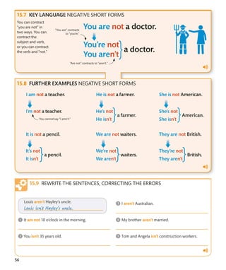 56
KEY LANGUAGE NEGATIVE SHORT FORMS
You can contract
“you are not” in
two ways. You can
contract the
subject and verb,
or you can contract
the verb and “not.”
“Are not” contracts to “aren’t.”
“You are” contracts
to “you’re.”
FURTHER EXAMPLES NEGATIVE SHORT FORMS
You cannot say “I amn’t.”
REWRITE THE SENTENCES, CORRECTING THE ERRORS
 