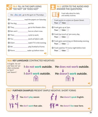 59
FILL IN THE GAPS USING
“DO NOT” OR “DOES NOT”
LISTEN TO THE AUDIO AND
ANSWER THE QUESTIONS
Frank talks about his daily
and weekly routines.
KEY LANGUAGE CONTRACTED NEGATIVES
FURTHER EXAMPLES PRESENT SIMPLE NEGATIVE: SHORT FORMS
In English, “do not”
and “does not” are
often contracted
to “don’t”
and “doesn’t.”
 
