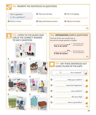 63
SAY THESE SENTENCES OUT
LOUD, FILLING IN THE GAPS
INTONATION SIMPLE QUESTIONS
The tone of the voice usually rises at
the end of a simple question in English.
The tone falls at the
end of statements.
The tone goes up at
the end of questions.
REWRITE THE SENTENCES AS QUESTIONS
LISTEN TO THE AUDIO AND
CIRCLE THE CORRECT ANSWER
TO EACH QUESTION
 