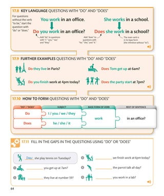 64
KEY LANGUAGE QUESTIONS WITH “DO” AND “DOES”
For questions
without the verb
“to be,” start the
question with
“do” or “does.”
Add “do” to questions
with “I,” “you,” “we,”
and “they.”
Add “does” to
questions with
“he,” “she,” and “it.”
The main verb is
in its base form
(the infinitive without “to”).
FURTHER EXAMPLES QUESTIONS WITH “DO” AND “DOES”
HOW TO FORM QUESTIONS WITH “DO” AND “DOES”
FILL IN THE GAPS IN THE QUESTIONS USING “DO” OR “DOES”
“DO” / “DOES” BASE FORM OF VERB
SUBJECT REST OF SENTENCE
 