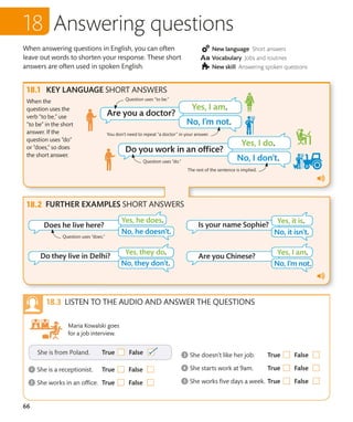 66
Answering questions
When answering questions in English, you can often
leave out words to shorten your response. These short
answers are often used in spoken English.
KEY LANGUAGE SHORT ANSWERS
FURTHER EXAMPLES SHORT ANSWERS
When the
question uses the
verb “to be,” use
“to be” in the short
answer. If the
question uses “do”
or “does,” so does
the short answer.
New language Short answers
Vocabulary Jobs and routines
New skill Answering spoken questions
The rest of the sentence is implied.
LISTEN TO THE AUDIO AND ANSWER THE QUESTIONS
Maria Kowalski goes
for a job interview.
Question uses “does.”
Question uses “do.”
Question uses “to be.”
You don’t need to repeat “a doctor” in your answer.
 