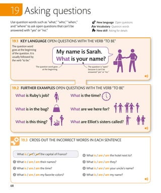 68
Use question words such as “what,” “who,” “when,”
and “where” to ask open questions that can’t be
answered with “yes” or “no.”
New language Open questions
Vocabulary Question words
New skill Asking for details
Asking questions
KEY LANGUAGE OPEN QUESTIONS WITH THE VERB “TO BE”
FURTHER EXAMPLES OPEN QUESTIONS WITH THE VERB “TO BE”
The question word
goes at the beginning
of the question. It is
usually followed by
the verb “to be.”
CROSS OUT THE INCORRECT WORDS IN EACH SENTENCE
The question word goes
at the beginning.
The question is “open”
because it can’t be
answered “yes” or “no.”
 
