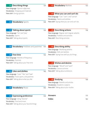 Describing things 124
New language Opinion adjectives
Vocabulary Shopping and materials
New skill Giving opinions
Vocabulary Sports 128
Talking about sports 130
New language “Go” and “play”
Vocabulary Sports
New skill Talking about sports
Vocabulary Hobbies and pastimes 134
Free time 136
New language Adverbs of frequency
Vocabulary Pastimes
New skill Talking about your free time
Likes and dislikes 140
New language “Love,” “like,” and “hate”
Vocabulary Food, sports, and pastimes
New skill Talking about what you like
Vocabulary Music 146
Expressing preference 148
New language Using “favorite”
Vocabulary Food and music
New skill Talking about your favorite things
Vocabulary Abilities 152
What you can and can’t do 154
New language “Can,” “can’t,” and “cannot”
Vocabulary Talents and abilities
New skill Saying what you can and can’t do
Describing actions 158
New language Regular and irregular adverbs
Vocabulary Hobbies and activities
New skill Describing activities
Describing ability 162
New language Modifying adverbs
Vocabulary Skills and abilities
New skill Saying how well you do things
Wishes and desires 164
New language “Would” and “want”
Vocabulary Leisure activities
New skill Talking about ambitions
Studying 168
New language Adverbs and articles
Vocabulary Academic subjects
New skill Talking about your studies
Answers 172
Index 182
 