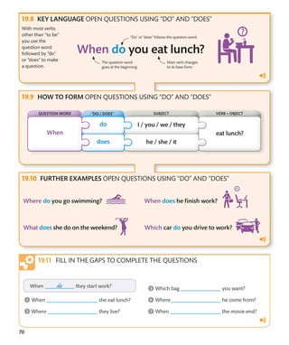 70
KEY LANGUAGE OPEN QUESTIONS USING “DO” AND “DOES”
HOW TO FORM OPEN QUESTIONS USING “DO” AND “DOES”
FURTHER EXAMPLES OPEN QUESTIONS USING “DO” AND “DOES”
With most verbs
other than “to be”
you use the
question word
followed by “do”
or “does” to make
a question.
“Do” or “does” follows the question word.
The question word
goes at the beginning.
Main verb changes
to its base form.
FILL IN THE GAPS TO COMPLETE THE QUESTIONS
QUESTION WORD VERB + OBJECT
“DO / DOES” SUBJECT
 