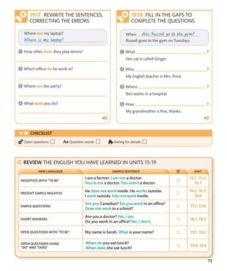 73
REWRITE THE SENTENCES,
CORRECTING THE ERRORS
FILL IN THE GAPS TO
COMPLETE THE QUESTIONS
CHECKLIST
Open questions Question words Asking for details
REVIEW THE ENGLISH YOU HAVE LEARNED IN UNITS 15-19
NEGATIVES WITH “TO BE”
PRESENT SIMPLE NEGATIVE
SIMPLE QUESTIONS
SHORT ANSWERS
OPEN QUESTIONS WITH “TO BE”
OPEN QUESTIONS USING
“DO” AND “DOES”
UNIT
NEW LANGUAGE SAMPLE SENTENCE
 