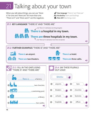 76
When you talk about things, you can use “there
is” for one and “there are” for more than one.
“There isn’t” and “there aren’t” are the negatives.
New language “There is” and “there are”
Vocabulary Towns and buildings
New skill Describing a town
Talking about your town
KEY LANGUAGE “THERE IS” AND “THERE ARE”
FURTHER EXAMPLES “THERE IS” AND “THERE ARE”
Use “there is” to talk about one thing (singular).
Use “there are” to talk about more than one (plural).
FILL IN THE GAPS USING
“THERE IS” AND “THERE ARE”
SAY THESE PLURALS
OUT LOUD
 