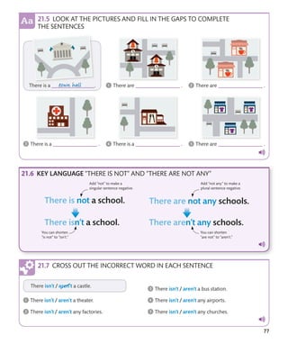 77
KEY LANGUAGE “THERE IS NOT” AND “THERE ARE NOT ANY”
Add “not” to make a
singular sentence negative.
Add “not any” to make a
plural sentence negative.
You can shorten
“is not” to “isn’t.”
You can shorten
“are not” to “aren’t.”
CROSS OUT THE INCORRECT WORD IN EACH SENTENCE
LOOK AT THE PICTURES AND FILL IN THE GAPS TO COMPLETE
THE SENTENCES
 