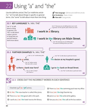 80
Use the definite article (“the”) or indefinite article
(“a,” “an”) to talk about things in specific or general
terms. Use “some” to talk about more than one thing.
New language Definite and indefinite articles
Vocabulary Places in town
New skill Using articles
Using “a” and “the”
KEY LANGUAGE “A / AN / THE”
FURTHER EXAMPLES “A / AN / THE”
Use “a” to talk
about a thing
in general. Use
“the” to talk about
a place, person,
or thing that you
and the listener
both know about.
Use “a” because you are talking about your work
in general, not the specific place where you work.
Use “the” to talk about a particular doctor.
Use “a / an” to talk about jobs.
Use “the” because you are talking about
the specific building where you work.
Use “the” to talk about a particular bank.
Use “a” with “is there”
and “there is.”
Use “an” before words
that start with a vowel.
CROSS OUT THE INCORRECT WORDS IN EACH SENTENCE
 