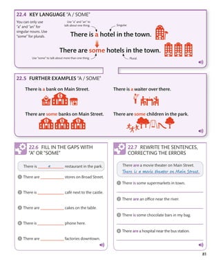 81
Use “a” and “an” to
talk about one thing.
Use “some” to talk about more than one thing.
REWRITE THE SENTENCES,
CORRECTING THE ERRORS
KEY LANGUAGE “A / SOME”
FURTHER EXAMPLES “A / SOME”
FILL IN THE GAPS WITH
“A” OR “SOME”
Singular.
Plural.
You can only use
“a” and “an” for
singular nouns. Use
“some” for plurals.
 