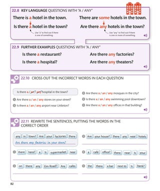 82
REWRITE THE SENTENCES, PUTTING THE WORDS IN THE
CORRECT ORDER
KEY LANGUAGE QUESTIONS WITH “A / ANY”
FURTHER EXAMPLES QUESTIONS WITH “A / ANY”
Use “any” to find out if there
is one or more of something.
Use “a” to find out if there
is one of something.
CROSS OUT THE INCORRECT WORDS IN EACH QUESTION
 