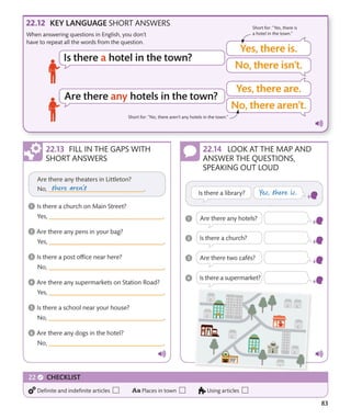 83
KEY LANGUAGE SHORT ANSWERS Short for: “Yes, there is
a hotel in the town.”
Short for: “No, there aren’t any hotels in the town.”
FILL IN THE GAPS WITH
SHORT ANSWERS
LOOK AT THE MAP AND
ANSWER THE QUESTIONS,
SPEAKING OUT LOUD
When answering questions in English, you don’t
have to repeat all the words from the question.
Definite and indefinite articles Places in town Using articles
CHECKLIST
 