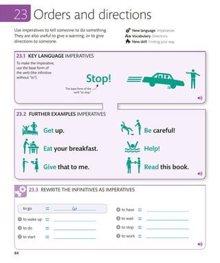 84
Orders and directions
Use imperatives to tell someone to do something.
They are also useful to give a warning, or to give
directions to someone.
KEY LANGUAGE IMPERATIVES
FURTHER EXAMPLES IMPERATIVES
To make the imperative,
use the base form of
the verb (the infinitive
without “to”).
New language Imperatives
Vocabulary Directions
New skill Finding your way
REWRITE THE INFINITIVES AS IMPERATIVES
The base form of the
verb “to stop.”
 