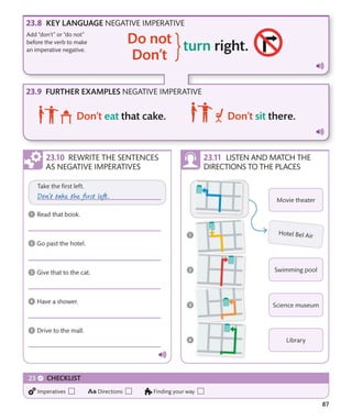 87
FURTHER EXAMPLES NEGATIVE IMPERATIVE
KEY LANGUAGE NEGATIVE IMPERATIVE
REWRITE THE SENTENCES
AS NEGATIVE IMPERATIVES
LISTEN AND MATCH THE
DIRECTIONS TO THE PLACES
Add “don’t” or “do not”
before the verb to make
an imperative negative.
CHECKLIST
Imperatives Directions Finding your way
 