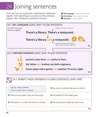88
“And” and “but” are conjunctions: words that join statements
together. “And” adds things to a sentence or links sentences
together. “But” introduces a contrast to a sentence.
New language Using “and” and “but”
Vocabulary Town, jobs, and family
New skill Joining sentences
KEY LANGUAGE USING “AND” TO JOIN SENTENCES
FURTHER EXAMPLES USING “AND” TO JOIN SENTENCES
Use “and” to join two
sentences together.
Joining sentences
“There’s” is the same as “There is.”
You can drop the second “there’s”
when you join sentences using “and.”
REWRITE THESE STATEMENTS AS SINGLE SENTENCES USING “AND”
 