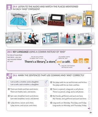 89
LISTEN TO THE AUDIO AND MATCH THE PLACES MENTIONED
IN EACH “AND” STATEMENT
KEY LANGUAGE USING A COMMA INSTEAD OF “AND”
For lists of more than
two items, you can
use commas instead
of “and.”
Keep the “and” between
the final two nouns.
Use another comma
before the “and.”
You can use a comma
to replace “and” in a list.
MARK THE SENTENCES THAT USE COMMAS AND “AND” CORRECTLY
 