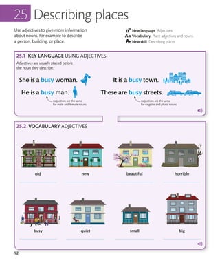 92
New language Adjectives
Vocabulary Place adjectives and nouns
New skill Describing places
Describing places
Use adjectives to give more information
about nouns, for example to describe
a person, building, or place.
KEY LANGUAGE USING ADJECTIVES
VOCABULARY ADJECTIVES
Adjectives are usually placed before
the noun they describe.
Adjectives are the same
for male and female nouns.
Adjectives are the same
for singular and plural nouns.
 