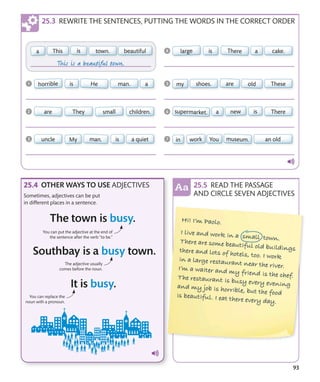 93
REWRITE THE SENTENCES, PUTTING THE WORDS IN THE CORRECT ORDER
You can replace the
noun with a pronoun.
OTHER WAYS TO USE ADJECTIVES
Sometimes, adjectives can be put
in different places in a sentence.
READ THE PASSAGE
AND CIRCLE SEVEN ADJECTIVES
The adjective usually
comes before the noun.
You can put the adjective at the end of
the sentence after the verb “to be.”
 