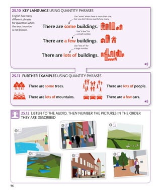 96
LISTEN TO THE AUDIO, THEN NUMBER THE PICTURES IN THE ORDER
THEY ARE DESCRIBED
KEY LANGUAGE USING QUANTITY PHRASES
FURTHER EXAMPLES USING QUANTITY PHRASES
English has many
different phrases
for quantities when
the exact number
is not known.
Use “lots of” for
a large number.
Use “a few” for
a small number.
Use “some” when there is more than one,
but you don’t know exactly how many.
 