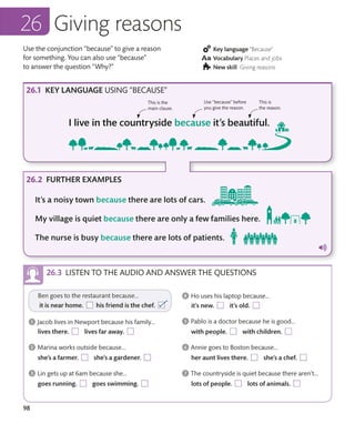 98
Use the conjunction “because” to give a reason
for something. You can also use “because”
to answer the question “Why?”
Key language “Because”
Vocabulary Places and jobs
New skill Giving reasons
Giving reasons
KEY LANGUAGE USING “BECAUSE”
FURTHER EXAMPLES
This is the
main clause.
Use “because” before
you give the reason.
This is
the reason.
LISTEN TO THE AUDIO AND ANSWER THE QUESTIONS
 