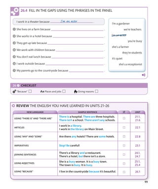 99
FILL IN THE GAPS USING THE PHRASES IN THE PANEL
REVIEW THE ENGLISH YOU HAVE LEARNED IN UNITS 21–26
USING “THERE IS” AND “THERE ARE”
ARTICLES
USING “ANY” AND “SOME”
IMPERATIVES
JOINING SENTENCES
USING ADJECTIVES
USING “BECAUSE”
NEW LANGUAGE SAMPLE SENTENCE UNIT
CHECKLIST
“Because” Places and jobs Giving reasons
 