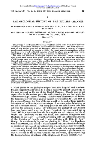 vol. cx, part 1] w. B. R. KING ON THE ENGLISH CHANNEL 77
THE GEOLOGICAL HISTORY OF THE ENGLISH CHANNEL
BY PROFESSOR WILLIAM BERNARD ROBINSON KING, O.B.E.M.C. SC.D.F.R.S.
PRESIDENT
ANNIVERSARY ADDRESS DELIVERED AT THE ANNUAL GENERAL MEETING
OF THE SOCIETY ON 28 APRIL, 1954
[PLATE IV]
SUMMARY
The geology of the English Channel has long been known to be much more complex
than might appear from a study of the land areas on either side. The most important
work on the subject was that of Dangeard, who examined a number of dredge
samples and published his results in 1929. In recent years investigations with a
free-drop cover which collected samples of rock in place, and geophysical work,
largely that of Dr. M. N. Hill, have added much new information.
The data now available are brought together and analysed. Maps showing the
areas where each major rock group occurs at surface or at depth and estimates
of thicknesses have been prepared. From these a map of the outcrops under the
Channel and a contour map of the sub-New Red Sandstone-Mesozoic surface (the
so-called Palaeozoic floor) have been drawn.
The history of the area is then reviewed and it is concluded that since the Armorican
orogeny the Channel has been an area with a tendency to intermittent downwarps
while the surrounding land areas cf Devon and Cornwall on the one hand and Brittany
on the other have been areas with intermittent uplift. This leads to the conclusion
that many of the present uplands of Palaeozoic rock were blocked out in early times
and that the present edges of these areas are not far from the positions they have
occupied since New Red Sandstone times. It is suggested that palaeogeographieal
maps of the Mesozoic in this region should show a number of islands rather than a
single landmass in the Western Approaches that includes on its eastern margin many
of the present Palaeozoic land areas ; and that the seas which separate these uplands
are floored with Mesozoic rocks.
A FIRST glance at the geological map of southern England and northern
France suggests that it would be a simple matter to predict the geology of
the area covered by the sea of the English Channel. Clearly one would
expect that in the eastern parts the rocks forming the sea bed would be
Cretaceous with patches of Tertiary ; that between Normandy and Dorset
the Jurassic outcrops would join up without serious difficulty ; and that in
the western Channel the floor of the sea would be formed of large granitic
intrusions and sediments in various stages of metamorphism belonging to
the old Armorican massif. For many years it has been known that this
is by far too simplified a view. My interest in the geology of the Channel
floor was first aroused when our former President, Dr. Lees, asked me in
June 1942 for a report on the rocks forming the sea bed between the Isle of
Wight and Cherbourg on the one hand, and between Dungeness and
Boulogne on the other. He was then working with the Petroleum Division
of the Ministry of Supply and I was geologist with H.Q. 21 Army
Group. It was the early days of the planning of " Pluto," the Pipe-Line
Under The Ocean, and clearly it was important to have as much knowledge
as possible of the state of the bottom upon which the pipe-line would rest.
It was soon found that the amount of accurate information available
was extremely scanty, but that some reasonable guesses might be made, at
any rate so far as the eastern Channel was concerned, by extrapolating
the known tectonic structures of the English and French coastal areas.
Universitesi on March 8, 2016
at Orta Dogu Teknikhttp://jgslegacy.lyellcollection.org/Downloaded from
 