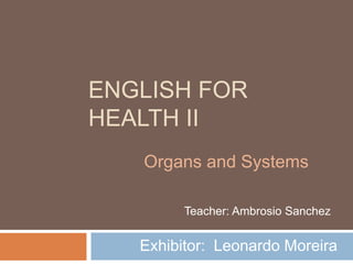 ENGLISH FOR
HEALTH II
Exhibitor: Leonardo Moreira
Organs and Systems
Teacher: Ambrosio Sanchez
 
