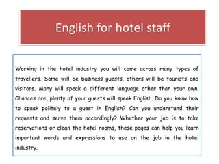 English for hotel staff
Working in the hotel industry you will come across many types of
travellers. Some will be business guests, others will be tourists and
visitors. Many will speak a different language other than your own.
Chances are, plenty of your guests will speak English. Do you know how
to speak politely to a guest in English? Can you understand their
requests and serve them accordingly? Whether your job is to take
reservations or clean the hotel rooms, these pages can help you learn
important words and expressions to use on the job in the hotel
industry.
 