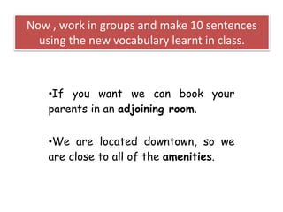 Now , work in groups and make 10 sentences
using the new vocabulary learnt in class.
•If you want we can book your
parents in an adjoining room.
•We are located downtown, so we
are close to all of the amenities.
 