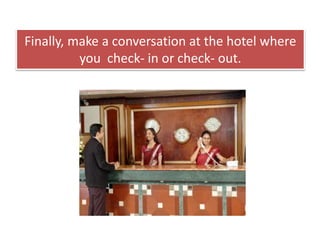 Finally, make a conversation at the hotel where
you check- in or check- out.
 