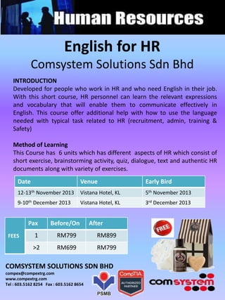 English for HR
Comsystem Solutions Sdn Bhd
Date Venue Early Bird
12-13th November 2013 Vistana Hotel, KL 5th November 2013
9-10th December 2013 Vistana Hotel, KL 3rd December 2013
FEES
Pax Before/On After
1 RM799 RM899
>2 RM699 RM799
COMSYSTEM SOLUTIONS SDN BHD
compex@compextrg.com
www.compextrg.com
Tel : 603.5162 8254 Fax : 603.5162 8654
INTRODUCTION
Developed for people who work in HR and who need English in their job.
With this short course, HR personnel can learn the relevant expressions
and vocabulary that will enable them to communicate effectively in
English. This course offer additional help with how to use the language
needed with typical task related to HR (recruitment, admin, training &
Safety)
Method of Learning
This Course has 6 units which has different aspects of HR which consist of
short exercise, brainstorming activity, quiz, dialogue, text and authentic HR
documents along with variety of exercises.
 