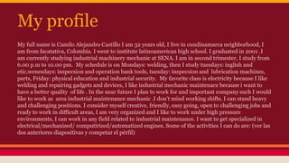 My profile
My full name is Camilo Alejandro Castillo I am 32 years old, I live in cundinamarca neighborhood, I
am from facatativa, Colombia. I went to institute latinoamerican high school. I graduated in 2001 .I
am currently studying industrial machinery mechanic at SENA. I am in second trimester, I study from
6.00 p.m to 10.00 pm. My schedule is on Mondays: welding, then I study tuesdays: inglish and
etic,wenesdays: inspecsion and operation bank tools, tuesday: inspecsion and lubrication machines,
parts, Friday: physical education and industrial security. My favorite class is electricity because I like
welding and repairing gadgets and devices, I like industrial mechanic maintenace because i want to
have a better quality of life . In the near future I plan to work for and important company such I would
like to work as area industrial maintenance mechanic .I don’t mind working shifts. I can stand heavy
and challenging positions. I consider myself creative, friendly, easy going, open to challenging jobs and
ready to work in difficult areas, I am very organized and I like to work under high pressure
environments, I can work in any field related to industrial maintenance. I want to get specialized in
electrical/mechanized/ computirized/automatized engines. Some of the activities I can do are: (ver las
dos anteriores diapositivas y competar el pérfil)
 