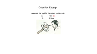 Question Excerpt
1. examine the tool for damages before use.
A. True X
B. False
 