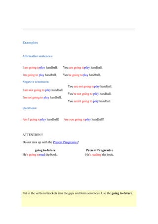 Examples


Affirmative sentences:


I am going toplay handball.       You are going toplay handball.

I'm going to play handball.       You're going toplay handball.

Negative sentences:
                                      You are not going toplay handball.
I am not going to play handball.
                                      You're not going to play handball.
I'm not going to play handball.
                                      You aren't going to play handball.

Questions:


Am I going toplay handball?        Are you going toplay handball?



ATTENTION!!

Do not mix up with the Present Progressive!

         going to-future                           Present Progressive
He's going toread the book.                        He's reading the book.




Put in the verbs in brackets into the gaps and form sentences. Use the going to-future.
 