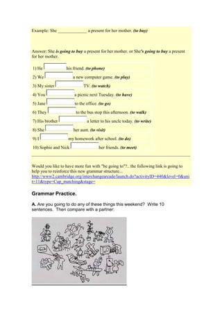 Example: She _____________ a present for her mother. (to buy)



Answer: She is going to buy a present for her mother. or She's going to buy a present
for her mother.

1) He              his friend. (to phone)
2) We                 a new computer game. (to play)
3) My sister                 TV. (to watch)
4) You                 a picnic next Tuesday. (to have)
5) Jane                to the office. (to go)
6) They                 to the bus stop this afternoon. (to walk)
7) His brother                 a letter to his uncle today. (to write)
8) She                 her aunt. (to visit)
9) I                my homework after school. (to do)
10) Sophie and Nick                   her friends. (to meet)



Would you like to have more fun with "be going to"?.. the following link is going to
help you to reinforce this new grammar structure...
http://www2.cambridge.org/interchangearcade/launch.do?activityID=440&level=0&uni
t=11&type=Cup_matching&stage=

Grammar Practice.

A. Are you going to do any of these things this weekend? Write 10
sentences. Then compare with a partner:
 