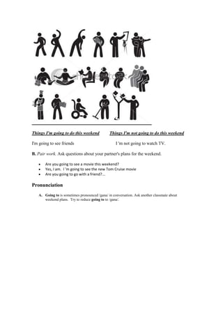 Things I'm going to do this weekend            Things I'm not going to do this weekend

I'm going to see friends                           I 'm not going to watch TV.

B. Pair work. Ask questions about your partner's plans for the weekend.

       Are you going to see a movie this weekend?
       Yes, I am. I 'm going to see the new Tom Cruise movie
       Are you going to go with a friend?...

Pronunciation
   A. Going to is sometimes pronounced /gana/ in conversation. Ask another classmate about
      weekend plans. Try to reduce going to to /gana/.
 