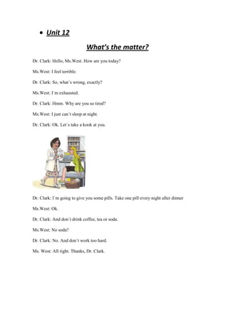 Unit 12
                              What’s the matter?
Dr. Clark: Hello, Ms.West. How are you today?

Ms.West: I feel terrible.

Dr. Clark: So, what´s wrong, exactly?

Ms.West: I´m exhausted.

Dr. Clark: Hmm. Why are you so tired?

Ms.West: I just can´t sleep at night.

Dr. Clark: Ok. Let´s take a kook at you.




Dr. Clark: I´m going to give you some pills. Take one pill every night after dinner

Ms.West: Ok.

Dr. Clark: And don´t drink coffee, tea or soda.

Ms.West: No soda?

Dr. Clark: No. And don´t work too hard.

Ms. West: All right. Thanks, Dr. Clark.
 