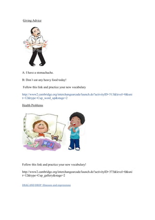 Giving Advice




A: I have a stomachache.

B: Don´t eat any heavy food today!

Follow this link and practice your new vocabulary

http://www2.cambridge.org/interchangearcade/launch.do?activityID=513&level=0&uni
t=12&type=Cup_word_up&stage=2

Health Problems




Follow this link and practice your new vocabulary!

http://www2.cambridge.org/interchangearcade/launch.do?activityID=373&level=0&uni
t=12&type=Cup_gallery&stage=2


DRAG AND DROP Illnesses and expressions
 