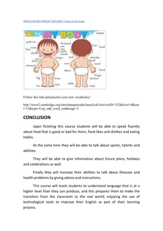 WHICH WORD DOESN'T BELONG? Parts of the body




Follow this link and practice your new vocabulary!

http://www2.cambridge.org/interchangearcade/launch.do?activityID=332&level=0&uni
t=12&type=Cup_odd_word_out&stage=2

CONCLUSION
      Upon finishing this course students will be able to speak fluently
about food that is good or bad for them, food likes and dislikes and eating
habits.

        At the same time they will be able to talk about sports, talents and
abilities.

      They will be able to give information about future plans, holidays
and celebrations as well.

      Finally they will increase their abilities to talk about illnesses and
health problems by giving advice and instructions.

       This course will teach students to understand language that is at a
higher level than they can produce, and this prepares them to make the
transition from the classroom to the real world; enjoying the use of
technological tools to improve their English as part of their learning
process.
 