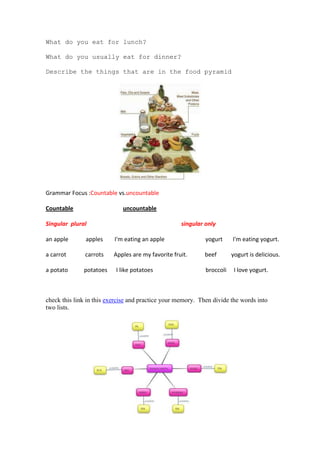 What do you eat for lunch?

What do you usually eat for dinner?

Describe the things that are in the food pyramid




Grammar Focus :Countable vs.uncountable

Countable                    uncountable

Singular plural                                     singular only

an apple       apples     I'm eating an apple                yogurt     I'm eating yogurt.

a carrot       carrots    Apples are my favorite fruit.     beef        yogurt is delicious.

a potato      potatoes    I like potatoes                    broccoli    I love yogurt.



check this link in this exercise and practice your memory. Then divide the words into
two lists.
 