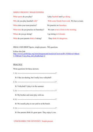 SIMPLE PRESENT: WH-QUESTIONS

What sports do you play?                             I play baseball and I go skiing.

Who do you play baseball with?                        With some friends from work. We have a team.

When does your team practice?                        We practice on Saturdays.

What time do you practice on Saturdays?               We start at ten o'clock in the morning.

Where do you go skiing?                               I go skiing in Colorado.

What do your parents think of skiing?                  They think it's dangerous.



DRAG AND DROP Sports; simple present - Wh questions.

Follow this link:
http://www2.cambridge.org/interchangearcade/launch.do?activityID=343&level=0&uni
t=10&type=Cup_drag_and_drop&stage=2



PRACTICE

Write questions for these answers.

1. A: -------------------------------------------------------------?

  B: I like ice-skating, but I really love volleyball!

2. A: -------------------------------------------------------------?

  B: Volleyball? I play it in the summer.

3. A: -------------------------------------------------------------?

  B: My brother and sister play with me.

4. A: -------------------------------------------------------------?

  B: We usually play in our yard or at the beach.

5. A: -------------------------------------------------------------?

  B: Our parents think it's great sport. They enjoy it, too.



UNSCRAMBLE THE SENTENCE Simple present
 