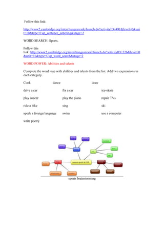 Follow this link:

http://www2.cambridge.org/interchangearcade/launch.do?activityID=491&level=0&uni
t=10&type=Cup_sentence_ordering&stage=2

WORD SEARCH: Sports.

Follow this
link: http://www2.cambridge.org/interchangearcade/launch.do?activityID=326&level=0
&unit=10&type=Cup_word_search&stage=2

WORD POWER: Abilities and talents

Complete the word map with abilities and talents from the list. Add two expressions to
each category.

Cook                 dance                           draw

drive a car                  fix a car                      ice-skate

play soccer                  play the piano                 repair TVs

ride a bike                  sing                           ski

speak a foreign language     swim                           use a computer

write poetry




                                    sports brainstorming
 