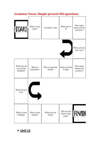 Grammar Focus. Simple present Wh-questions


                                                                   How many
               What is your                      What time is
                              Go ahead 1 step                     music Cds do
                 name?                               it?
                                                                   you have?




                                                                  What color are
                                                                   your eyes?




What time do                                                       How many
                When is       Who is your best   Sorry, go back
 you eat the                                                       brothers do
               Christmas?        friend?            2 steps
 breakfast?                                                        you have?




Where do you
   live?




                                                  Why do you
When is your   Who is your     Where do you
                                                  like to wear
 birthday?      teacher?         study?
                                                     jeans?




     Unit 11
 