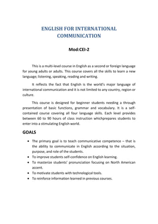 ENGLISH FOR INTERNATIONAL
                 COMMUNICATION

                               Mod:CEI-2


      This is a multi-level course in English as a second or foreign language
for young adults or adults. This course covers all the skills to learn a new
language; listening, speaking, reading and writing.

      It reflects the fact that English is the world’s major language of
international communication and it is not limited to any country, region or
culture.

      This course is designed for beginner students needing a through
presentation of basic functions, grammar and vocabulary. It is a self-
contained course covering all four language skills. Each level provides
between 60 to 90 hours of class instruction whichprepares students to
enter into a stimulating English world.

GOALS
      The primary goal is to teach communicative competence – that is
      the ability to communicate in English according to the situation,
      purpose, and role of the students.
      To improve students self-confidence on English learning.
      To masterize students’ pronunciation focusing on North American
      accent.
      To motivate students with technological tools.
      To reinforce information learned in previous courses.
 
