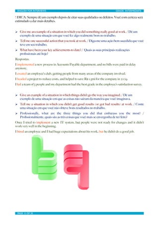 ENGLISH FOR INTERVIEWS	

                        	

                          GRADE: INTERMEDIATE

! DICA: Sempre dê um exemplo depois de citar suas qualidades ou defeitos. Você com certeza será
estimulado a dar mais detalhes.


Ø Give me an example of a situation in which you did something really good at work. / Dê um
   exemplo de uma situação em que você fez algo realmente bom no trabalho.
Ø Tell me one successful action that you took at work. / Diga-me uma ação bem sucedida que você
   teve em seu trabalho.
Ø What have been your key achievements to date? / Quais as suas principais realizações
   proﬁssionais até hoje?
Respostas:
I implemented a new process in Accounts Payable department, and no bills were paid in delay
anymore.
I created an employee’s club, getting people from many areas of the company involved.
I headed a project to reduce costs, and helped to save R$ 1.5mi for the company in 2009.
I led a team of 5 people and my department had the best grade in the employee’s satisfaction survey.


Ø Give an example of a situation in which things didn’t go the way you imagined. / Dê um
   exemplo de uma situação em que as coisas não sairam da maneira que você imaginava.
Ø Tell me a situation in which you didn’t get good results (or got bad results) at work. / Conte
   uma situação em que você não obteve bons resultados no trabalho.
Ø Professionally, what are the three things you did that embarass you the most? /
   Proﬁssionalmente, quais são as três coisas que você mais se envergonha de ter feito?
Once I tried to implement a new IT system, but people were not ready for changes and it didn’t
work very well in the beginning.
I hired an employee and I had huge expectations about his work, but he didn’t do a good job.




 PAGE 11 OF 25	

                                 	

 